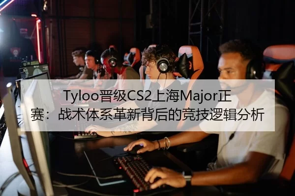 Tyloo晋级CS2上海Major正赛：战术体系革新背后的竞技逻辑分析